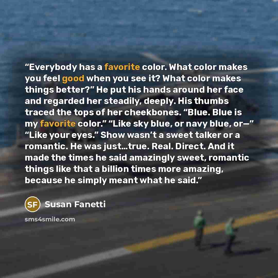 “Everybody has a favorite color. What color makes you feel good when you see it? What color makes things better?” He put his hands around her face and regarded her steadily, deeply. His thumbs traced the tops of her cheekbones. “Blue. Blue is my favorite color.” “Like sky blue, or navy blue, or—”…” quote by Susan Fanetti