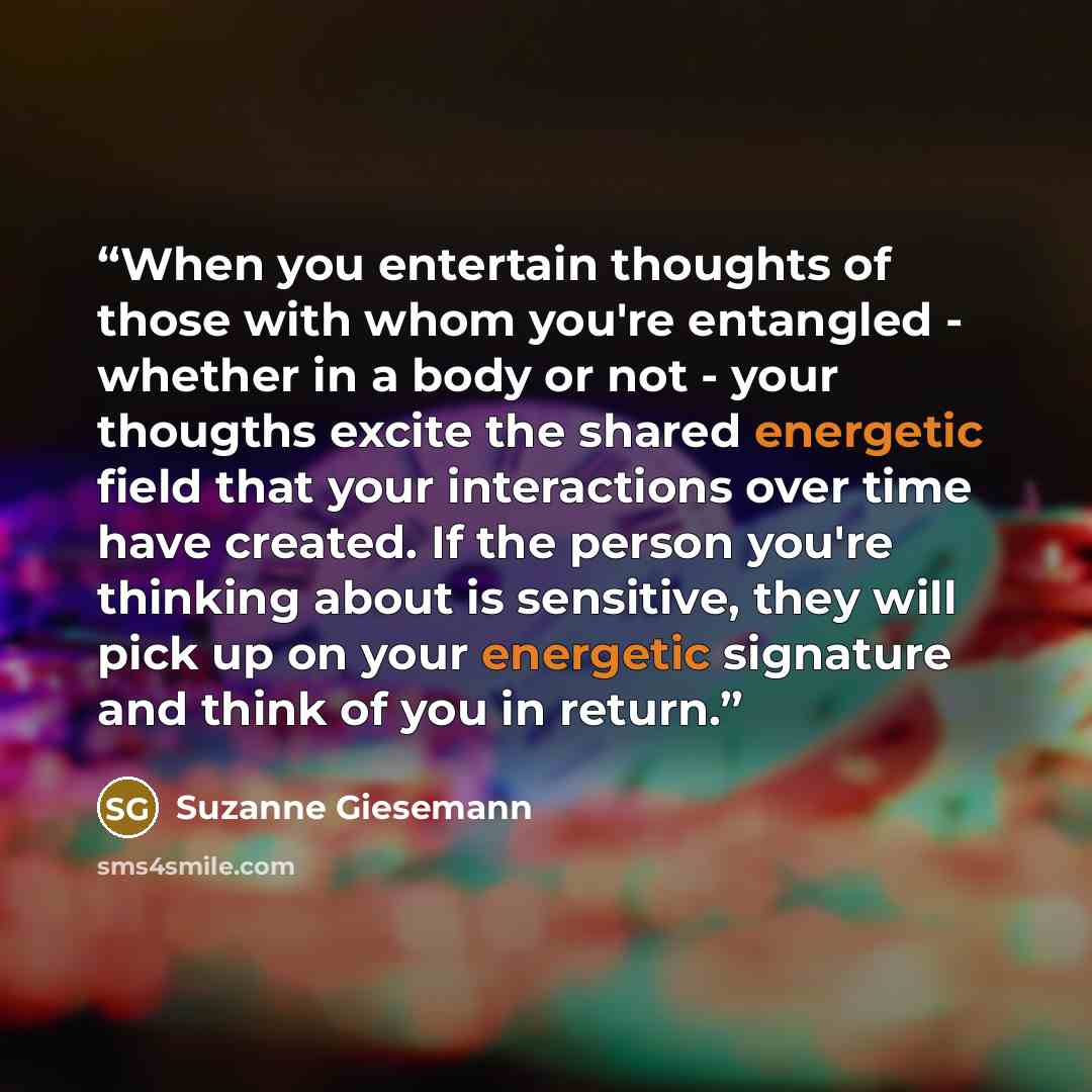 “When you entertain thoughts of those with whom you're entangled - whether in a body or not - your thougths excite the shared energetic field that your interactions over time have created. If the person you're thinking about is sensitive, they will pick up on your energetic signature and think of…” quote by Suzanne Giesemann