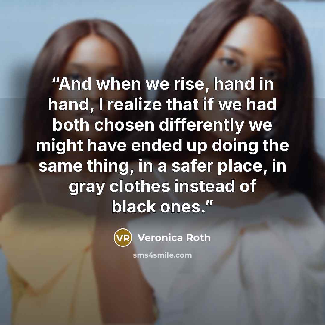 “And when we rise, hand in hand, I realize that if we had both chosen differently we might have ended up doing the same thing, in a safer place, in gray clothes instead of black ones.” quote by Veronica Roth