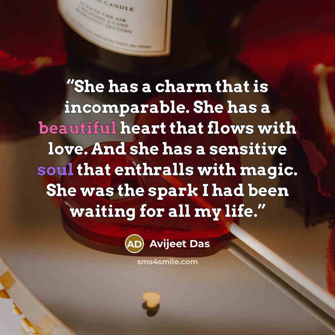 “She has a charm that is incomparable. She has a beautiful heart that flows with love. And she has a sensitive soul that enthralls with magic. She was the spark I had been waiting for all my life.” quote by Avijeet Das