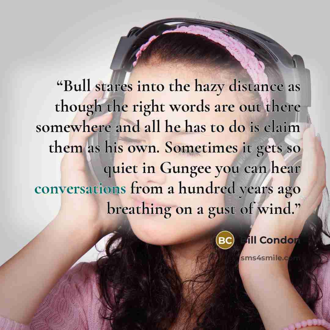 “Bull stares into the hazy distance as though the right words are out there somewhere and all he has to do is claim them as his own. Sometimes it gets so quiet in Gungee you can hear conversations from a hundred years ago breathing on a gust of wind.” quote by Bill Condon