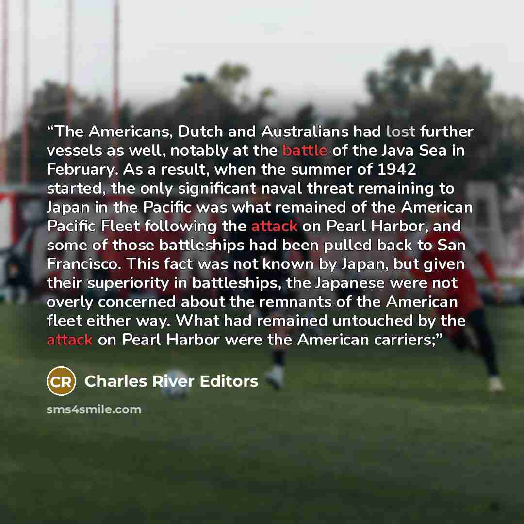 “The Americans, Dutch and Australians had lost further vessels as well, notably at the battle of the Java Sea in February. As a result, when the summer of 1942 started, the only significant naval threat remaining to Japan in the Pacific was what remained of the American Pacific Fleet following the…” quote by Charles River Editors