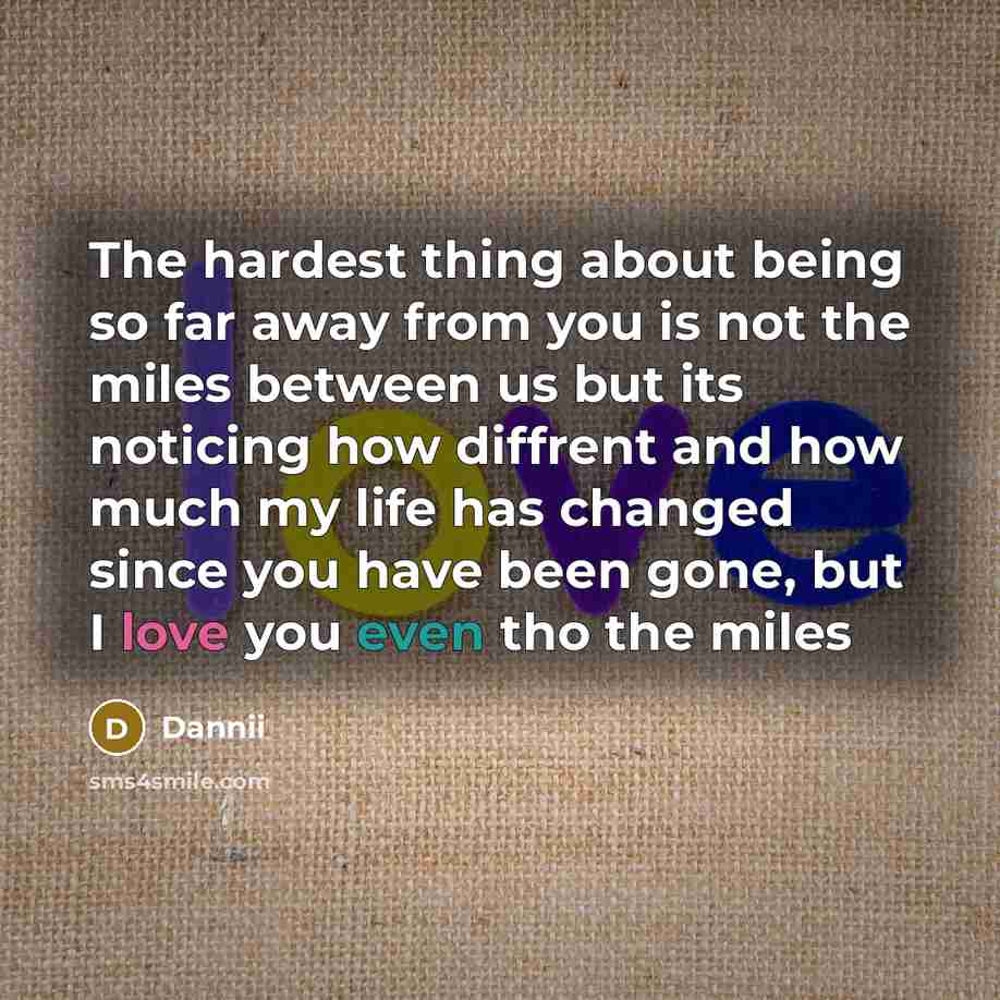 “The hardest thing about being so far away from you is not the miles between us but its noticing how diffrent and how much my life has changed since you have been gone, but I love you even tho the miles” quote by Dannii