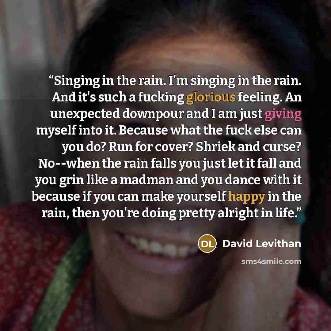 “Singing in the rain. I'm singing in the rain. And it's such a fucking glorious feeling. An unexpected downpour and I am just giving myself into it. Because what the fuck else can you do? Run for cover? Shriek and curse? No--when the rain falls you just let it fall and you grin like a madman and…” quote by David Levithan