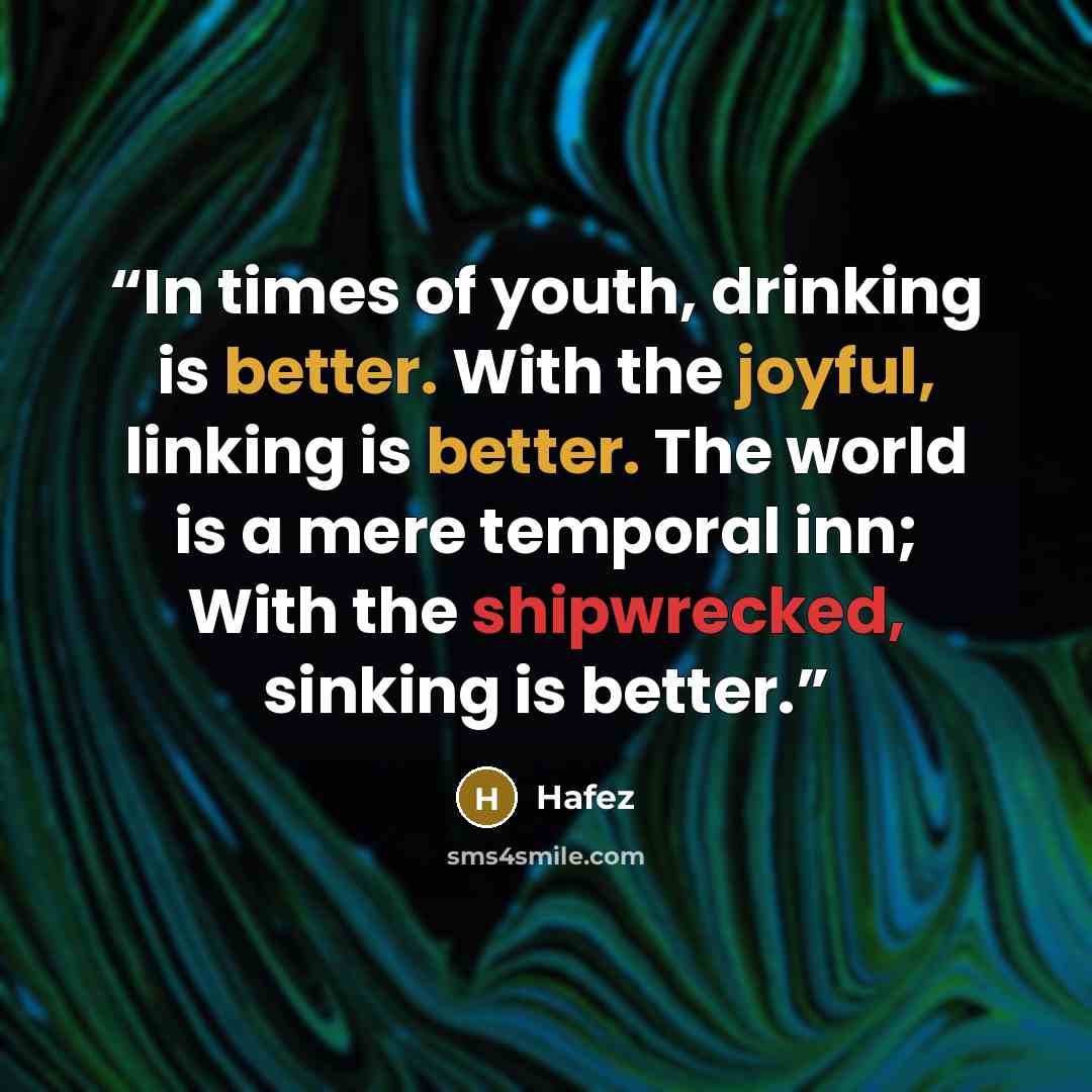 “In times of youth, drinking is better. With the joyful, linking is better. The world is a mere temporal inn; With the shipwrecked, sinking is better.” quote by Hafez