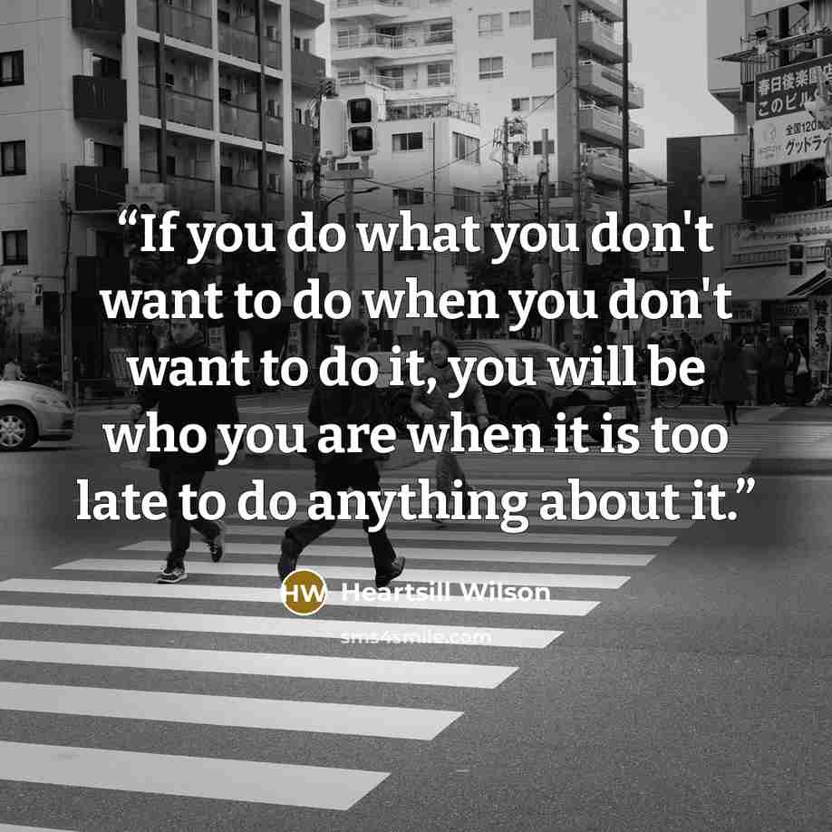 “If you do what you don't want to do when you don't want to do it, you will be who you are when it is too late to do anything about it.” quote by Heartsill Wilson