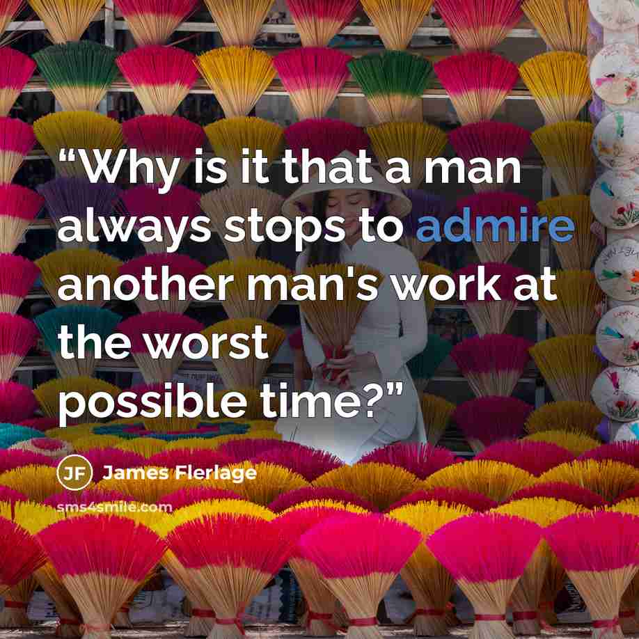 “Why is it that a man always stops to admire another man's work at the worst possible time?” quote by James Flerlage