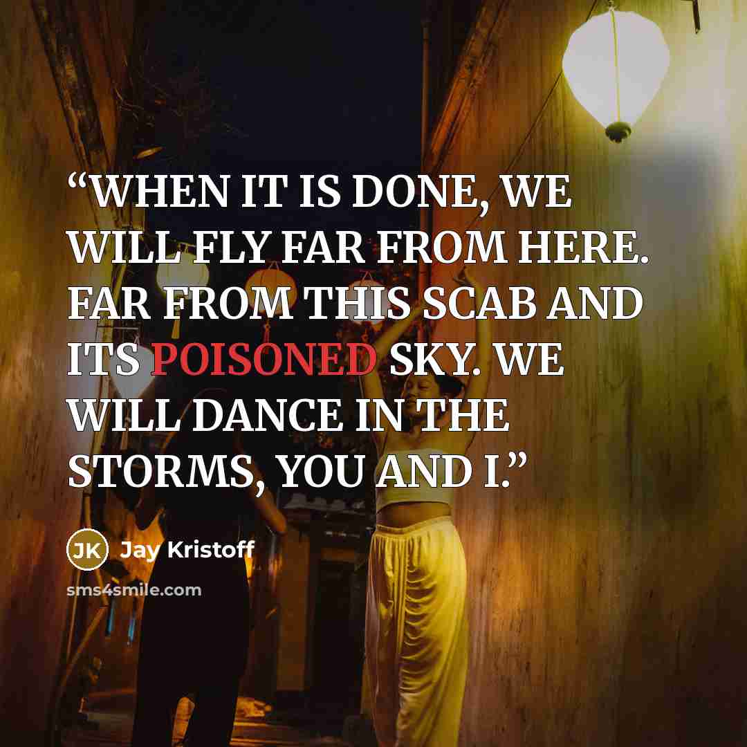 “WHEN IT IS DONE, WE WILL FLY FAR FROM HERE. FAR FROM THIS SCAB AND ITS POISONED SKY. WE WILL DANCE IN THE STORMS, YOU AND I.” quote by Jay Kristoff