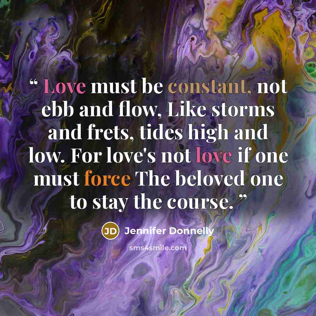 “Love must be constant, not ebb and flow, Like storms and frets, tides high and low. For love's not love if one must force The beloved one to stay the course.” quote by Jennifer Donnelly