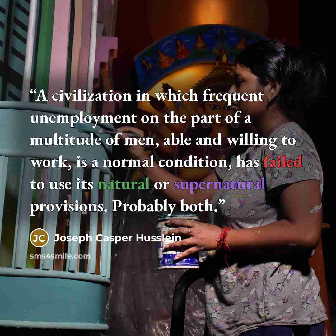 “A civilization in which frequent unemployment on the part of a multitude of men, able and willing to work, is a normal condition, has failed to use its natural or supernatural provisions. Probably both.” quote by Joseph Casper Husslein