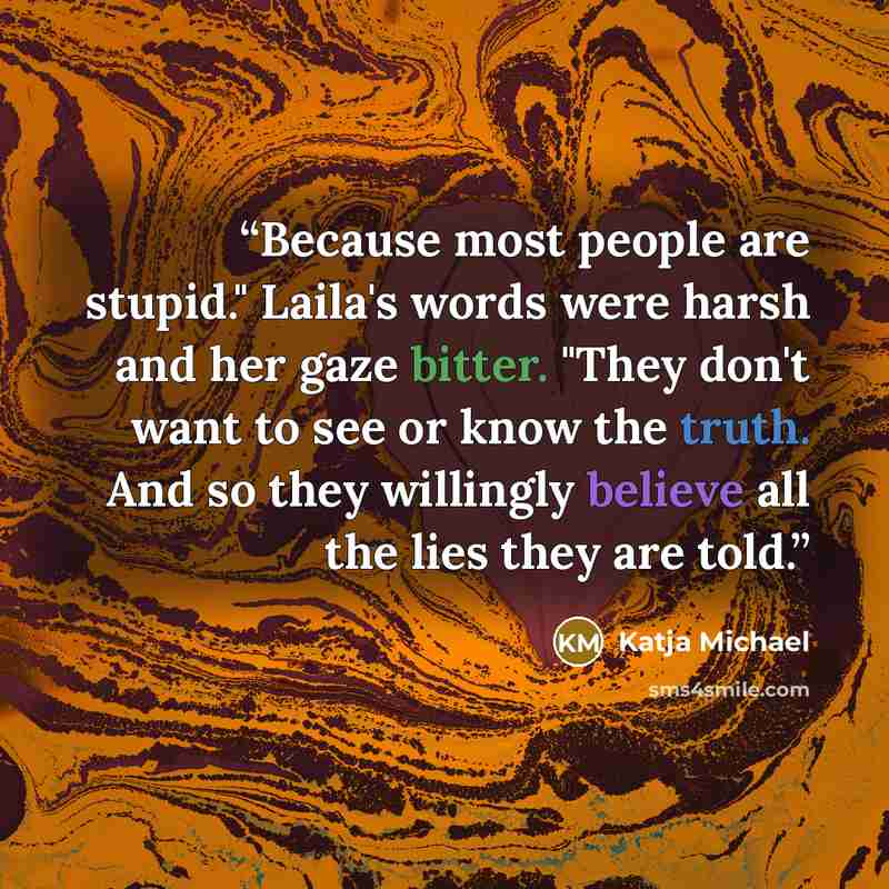 “Because most people are stupid." Laila's words were harsh and her gaze bitter. "They don't want to see or know the truth. And so they willingly believe all the lies they are told.” quote by Katja Michael