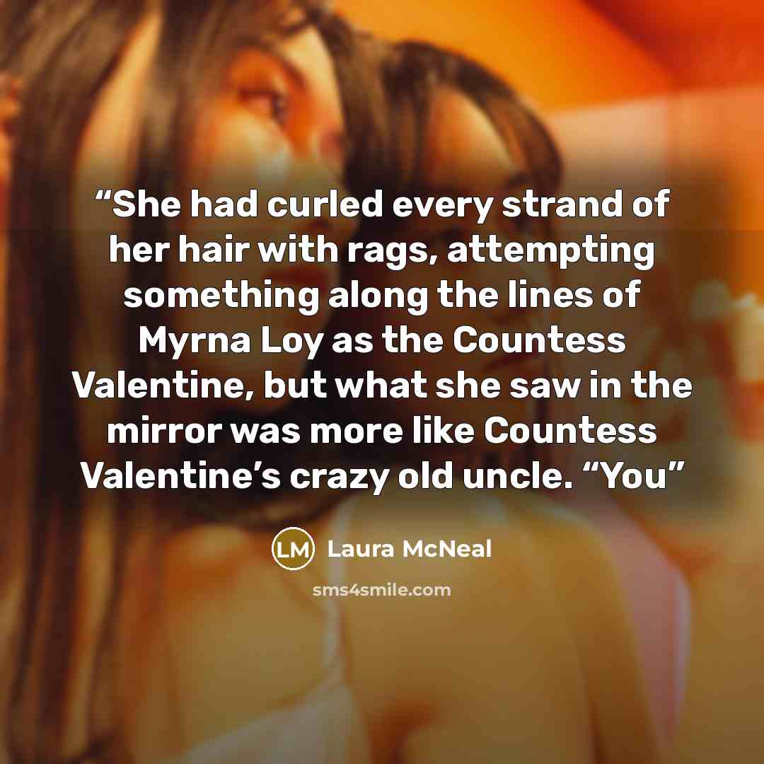 “She had curled every strand of her hair with rags, attempting something along the lines of Myrna Loy as the Countess Valentine, but what she saw in the mirror was more like Countess Valentine’s crazy old uncle. “You” quote by Laura McNeal