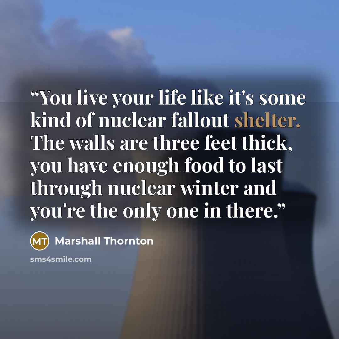 “You live your life like it's some kind of nuclear fallout shelter. The walls are three feet thick, you have enough food to last through nuclear winter and you're the only one in there.” quote by Marshall Thornton