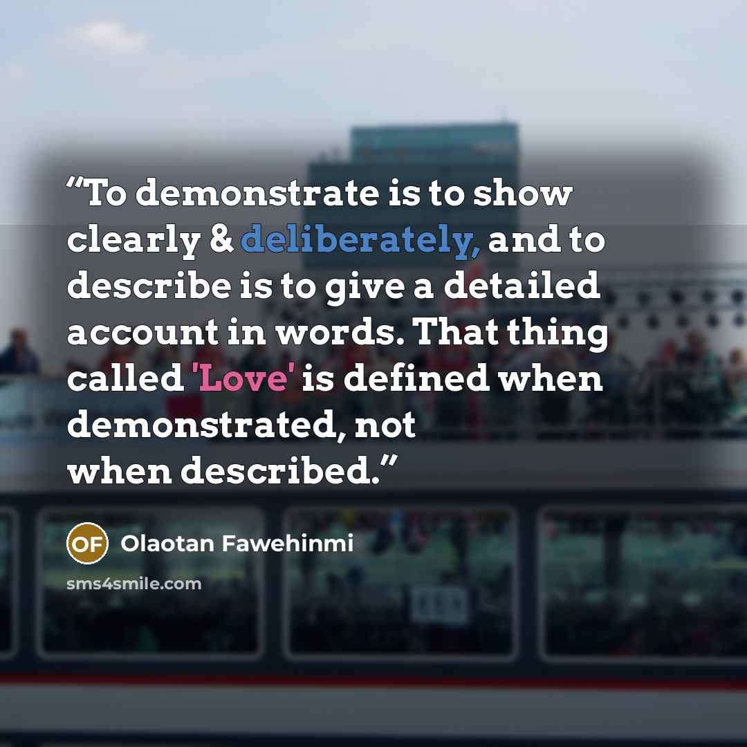 “To demonstrate is to show clearly & deliberately, and to describe is to give a detailed account in words. That thing called 'Love' is defined when demonstrated, not when described.” quote by Olaotan Fawehinmi