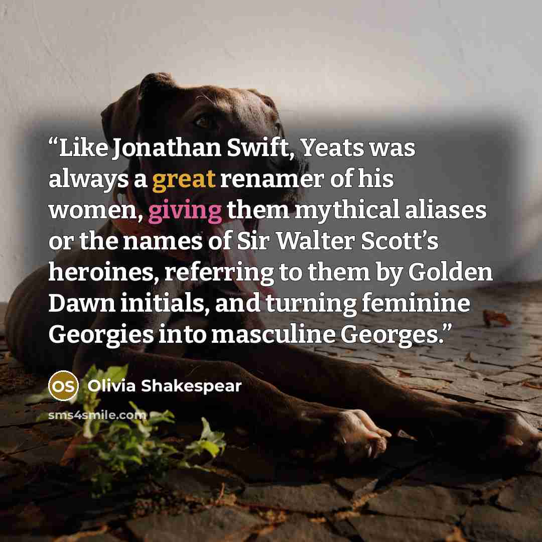 “Like Jonathan Swift, Yeats was always a great renamer of his women, giving them mythical aliases or the names of Sir Walter Scott’s heroines, referring to them by Golden Dawn initials, and turning feminine Georgies into masculine Georges.” quote by Olivia Shakespear