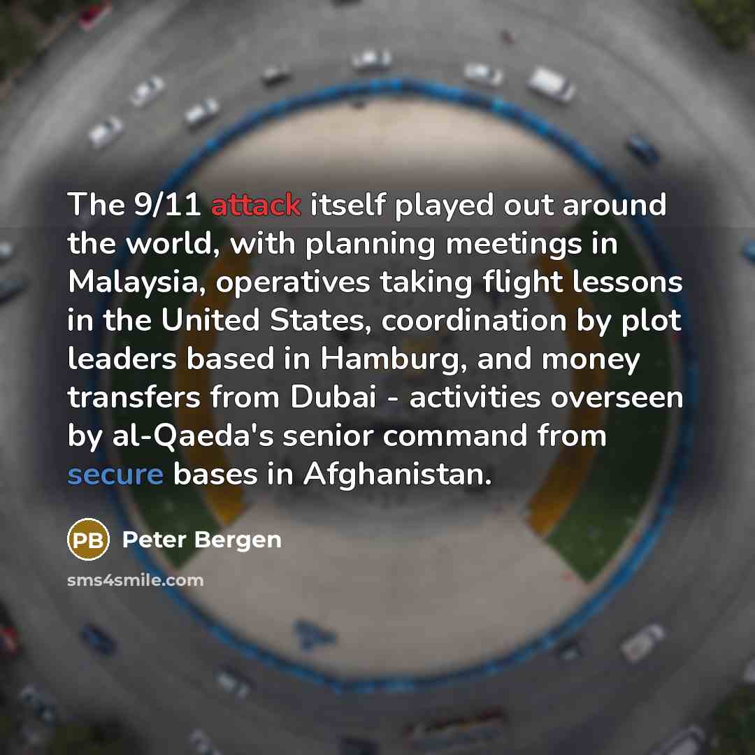 “The 9/11 attack itself played out around the world, with planning meetings in Malaysia, operatives taking flight lessons in the United States, coordination by plot leaders based in Hamburg, and money transfers from Dubai - activities overseen by al-Qaeda's senior command from secure bases in…” quote by Peter Bergen