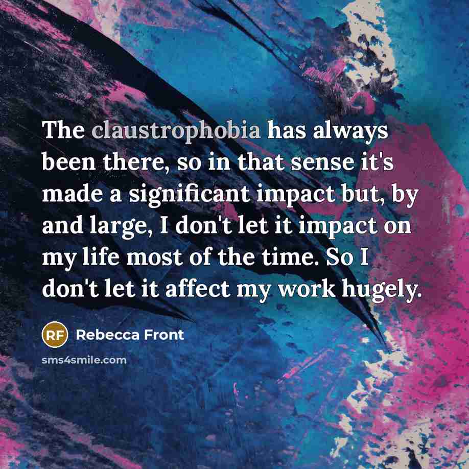 “The claustrophobia has always been there, so in that sense it's made a significant impact but, by and large, I don't let it impact on my life most of the time. So I don't let it affect my work hugely.” quote by Rebecca Front