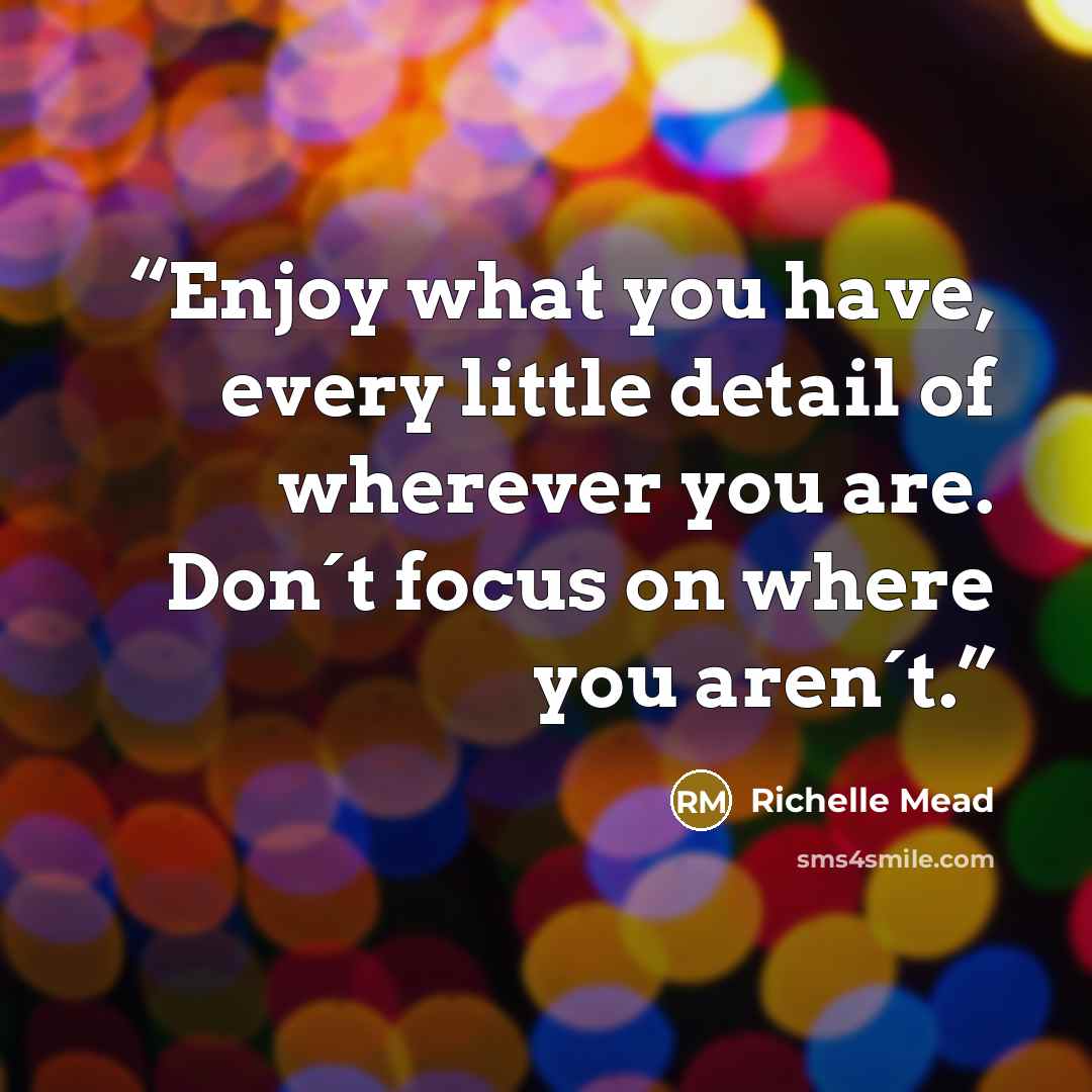 “Enjoy what you have, every little detail of wherever you are. Don´t focus on where you aren´t.” quote by Richelle Mead