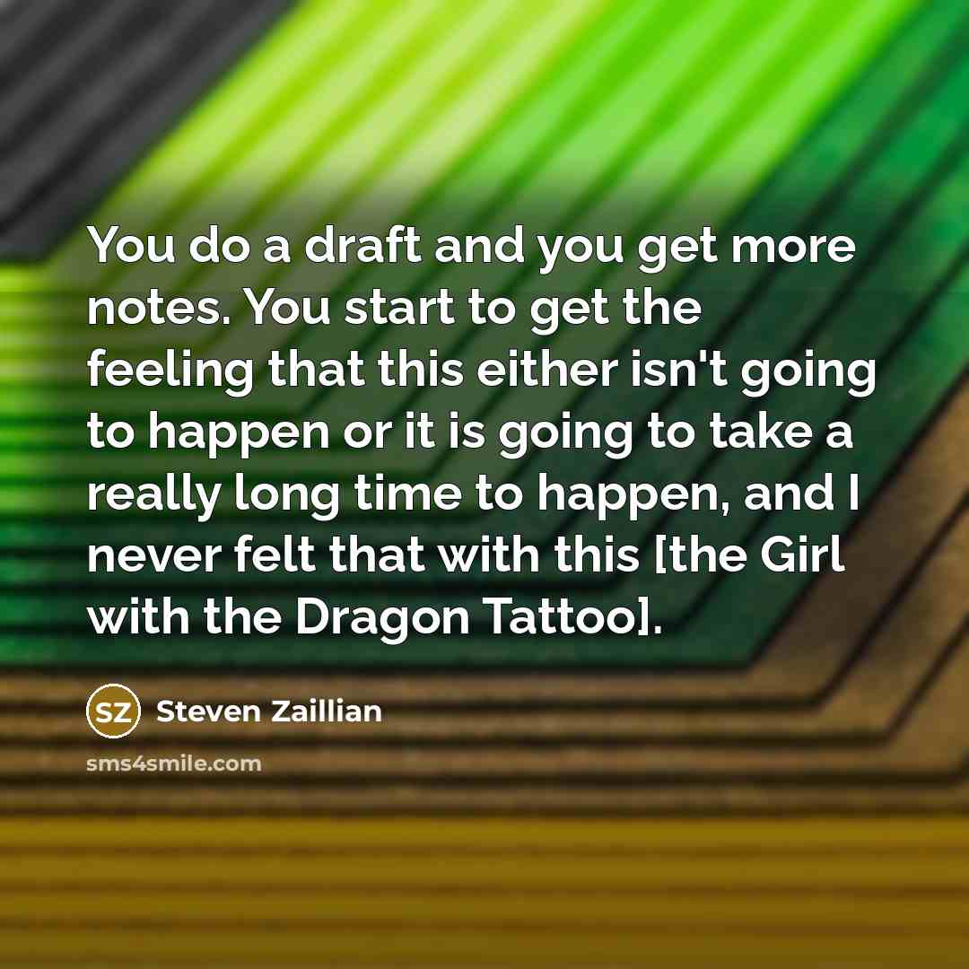 “You do a draft and you get more notes. You start to get the feeling that this either isn't going to happen or it is going to take a really long time to happen, and I never felt that with this [the Girl with the Dragon Tattoo].” quote by Steven Zaillian