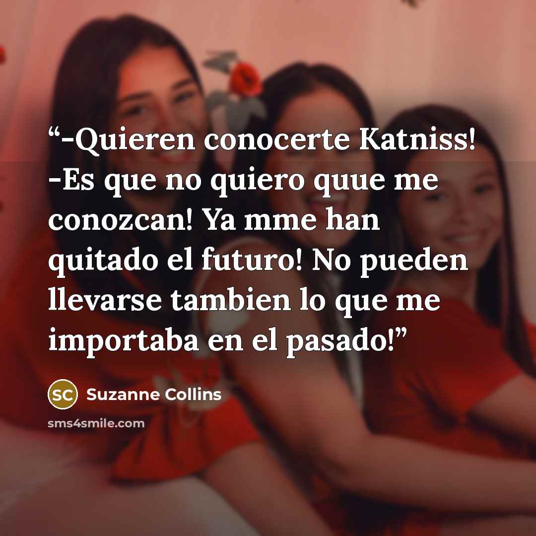 “-Quieren conocerte Katniss! -Es que no quiero quue me conozcan! Ya mme han quitado el futuro! No pueden llevarse tambien lo que me importaba en el pasado!” quote by Suzanne Collins