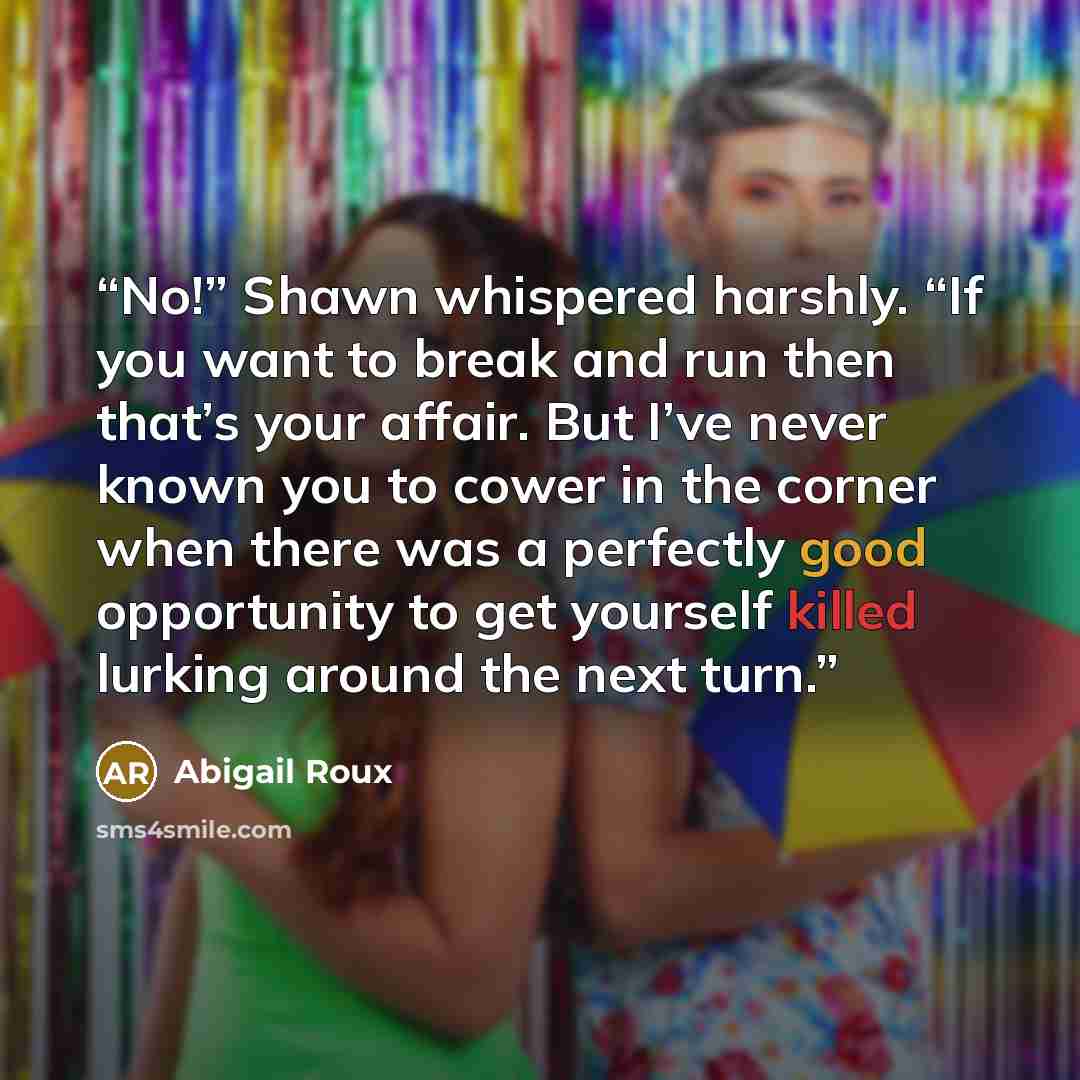 “No!” Shawn whispered harshly. “If you want to break and run then that’s your affair. But I’ve never known you to cower in the corner when there was a perfectly good opportunity to get yourself killed lurking around the next turn.” quote by Abigail Roux