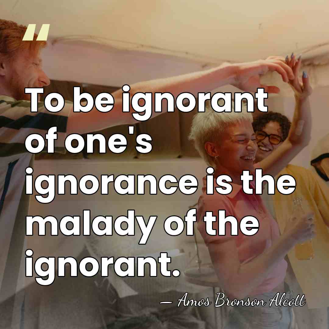 To be ignorant of one's ignorance is the malady of the ignorant. - Amos Bronson Alcott