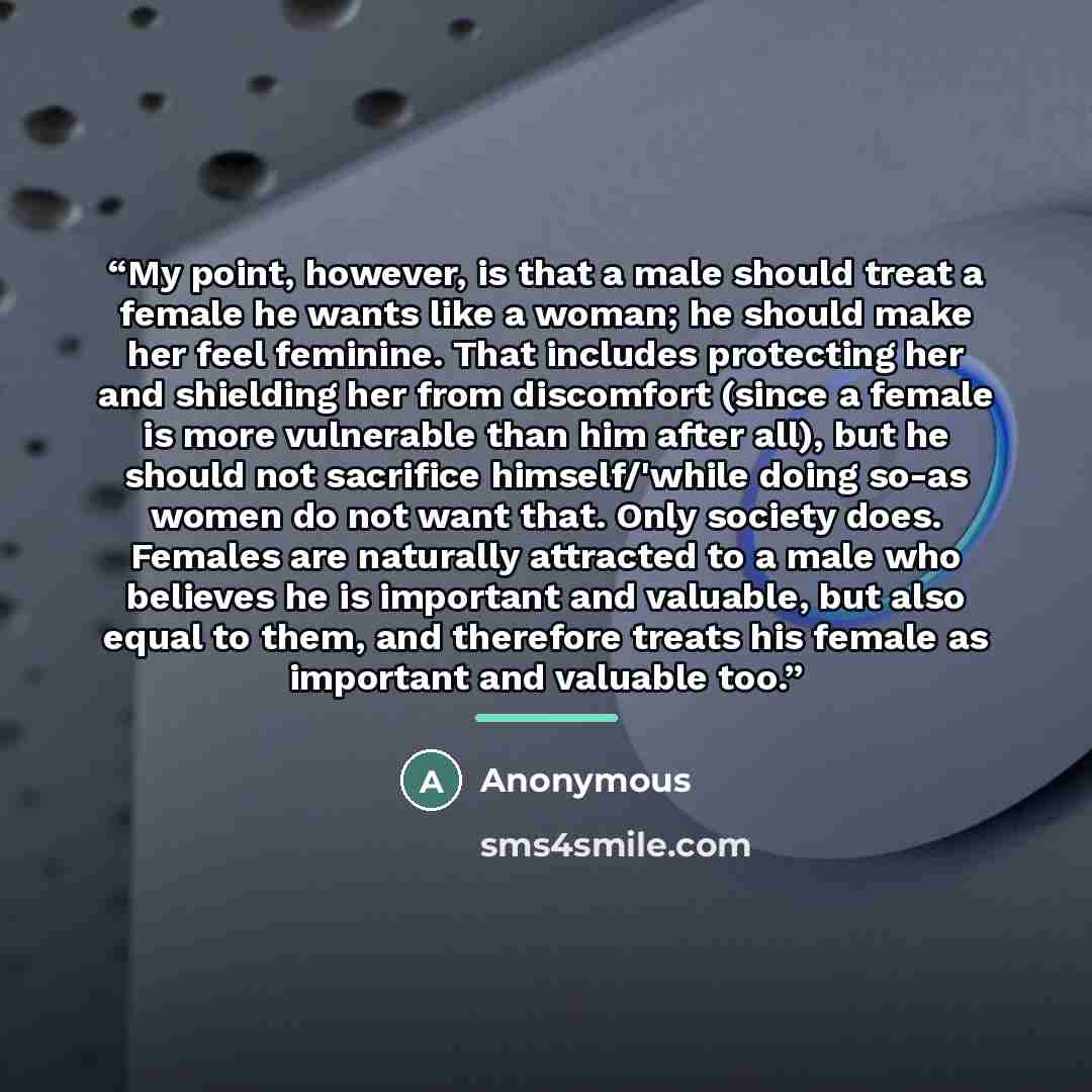 “My point, however, is that a male should treat a female he wants like a woman; he should make her feel feminine. That includes protecting her and shielding her from discomfort (since a female is more vulnerable than him after all), but he should not sacrifice himself/'while doing so-as women do…” quote by Anonymous