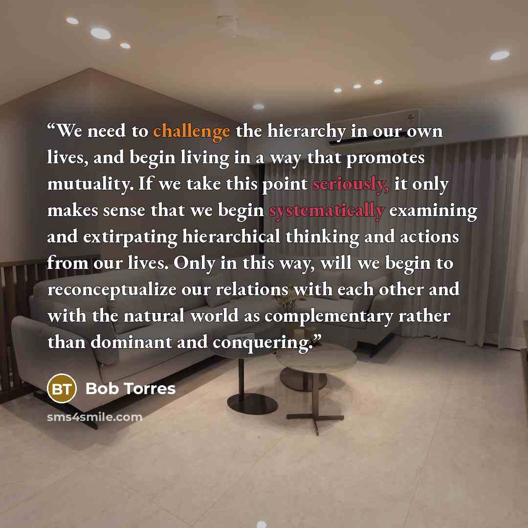 “We need to challenge the hierarchy in our own lives, and begin living in a way that promotes mutuality. If we take this point seriously, it only makes sense that we begin systematically examining and extirpating hierarchical thinking and actions from our lives. Only in this way, will we begin to…” quote by Bob Torres