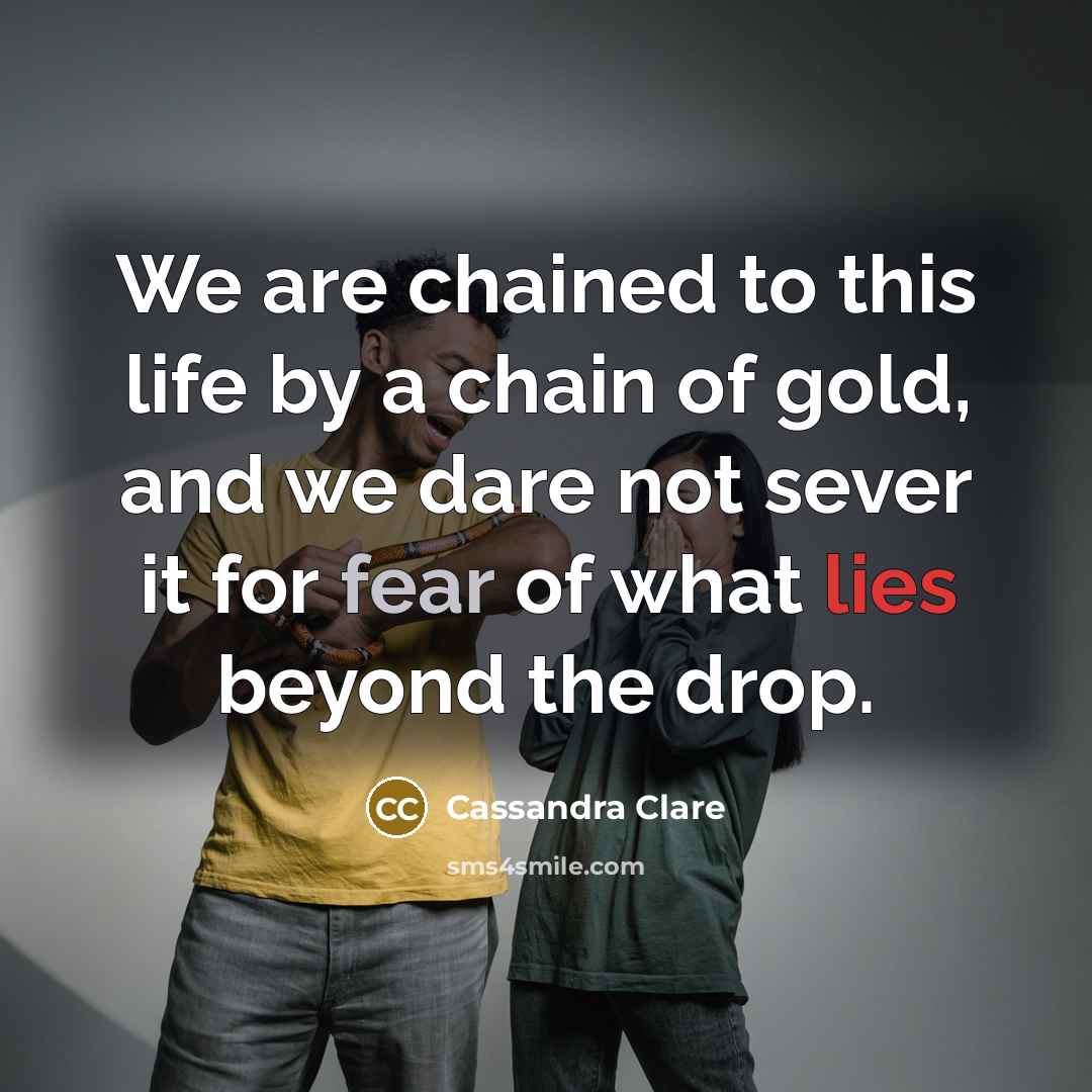 “We are chained to this life by a chain of gold, and we dare not sever it for fear of what lies beyond the drop.” quote by Cassandra Clare