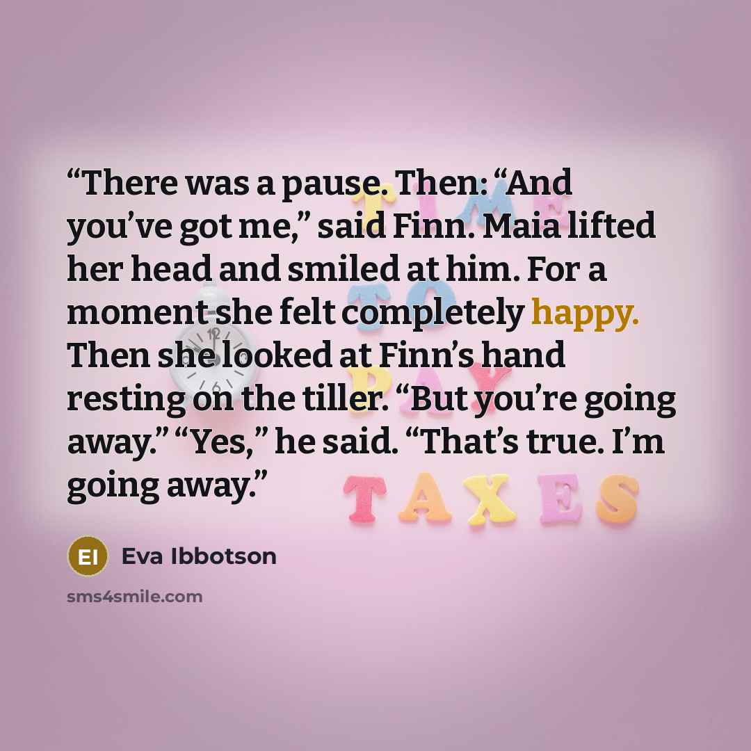 “There was a pause. Then: “And you’ve got me,” said Finn. Maia lifted her head and smiled at him. For a moment she felt completely happy. Then she looked at Finn’s hand resting on the tiller. “But you’re going away.” “Yes,” he said. “That’s true. I’m going away.” quote by Eva Ibbotson