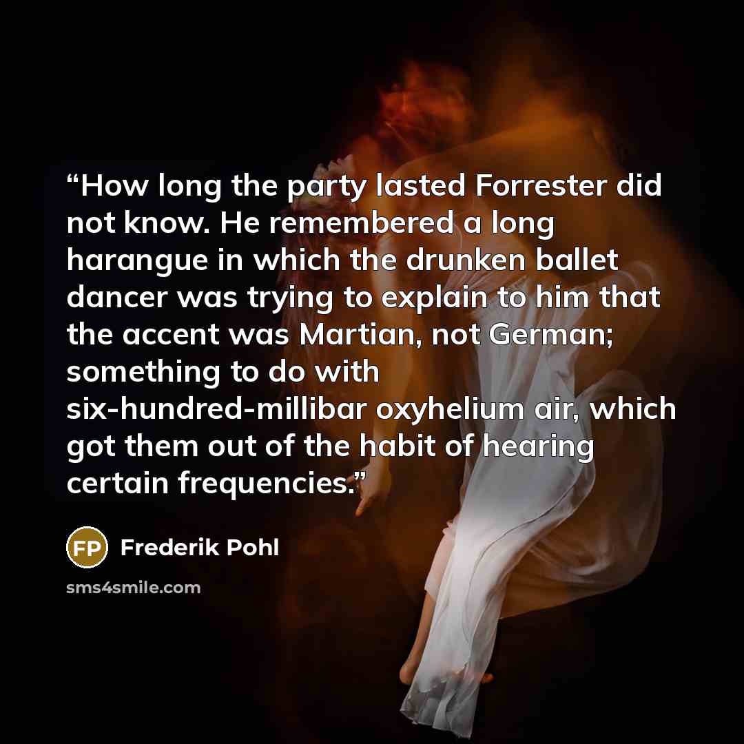 “How long the party lasted Forrester did not know. He remembered a long harangue in which the drunken ballet dancer was trying to explain to him that the accent was Martian, not German; something to do with six-hundred-millibar oxyhelium air, which got them out of the habit of hearing certain…” quote by Frederik Pohl