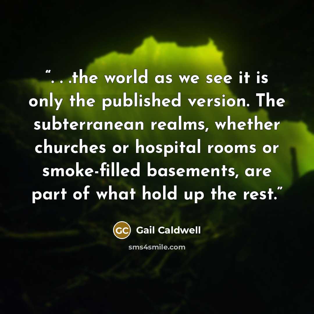 “. . .the world as we see it is only the published version. The subterranean realms, whether churches or hospital rooms or smoke-filled basements, are part of what hold up the rest.” quote by Gail Caldwell