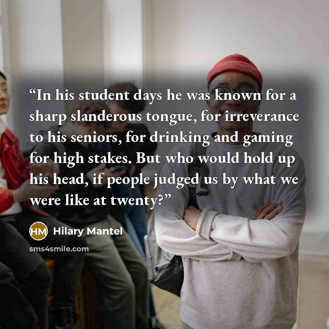 “In his student days he was known for a sharp slanderous tongue, for irreverance to his seniors, for drinking and gaming for high stakes. But who would hold up his head, if people judged us by what we were like at twenty?” quote by Hilary Mantel