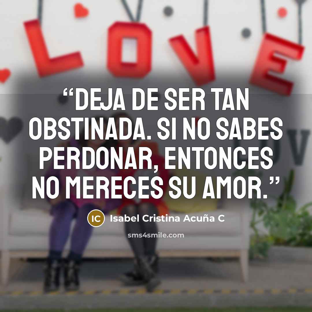 “Deja de ser tan obstinada. Si no sabes perdonar, entonces no mereces su amor.” quote by Isabel Cristina Acuña C