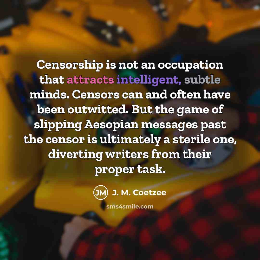 “Censorship is not an occupation that attracts intelligent, subtle minds. Censors can and often have been outwitted. But the game of slipping Aesopian messages past the censor is ultimately a sterile one, diverting writers from their proper task.” quote by J. M. Coetzee