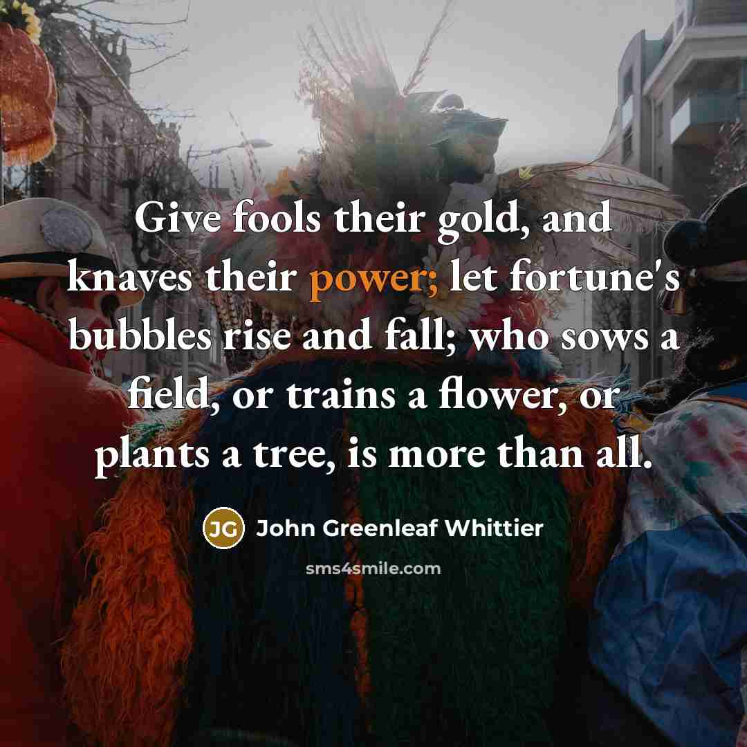 “Give fools their gold, and knaves their power; let fortune's…” quote by John Greenleaf Whittier