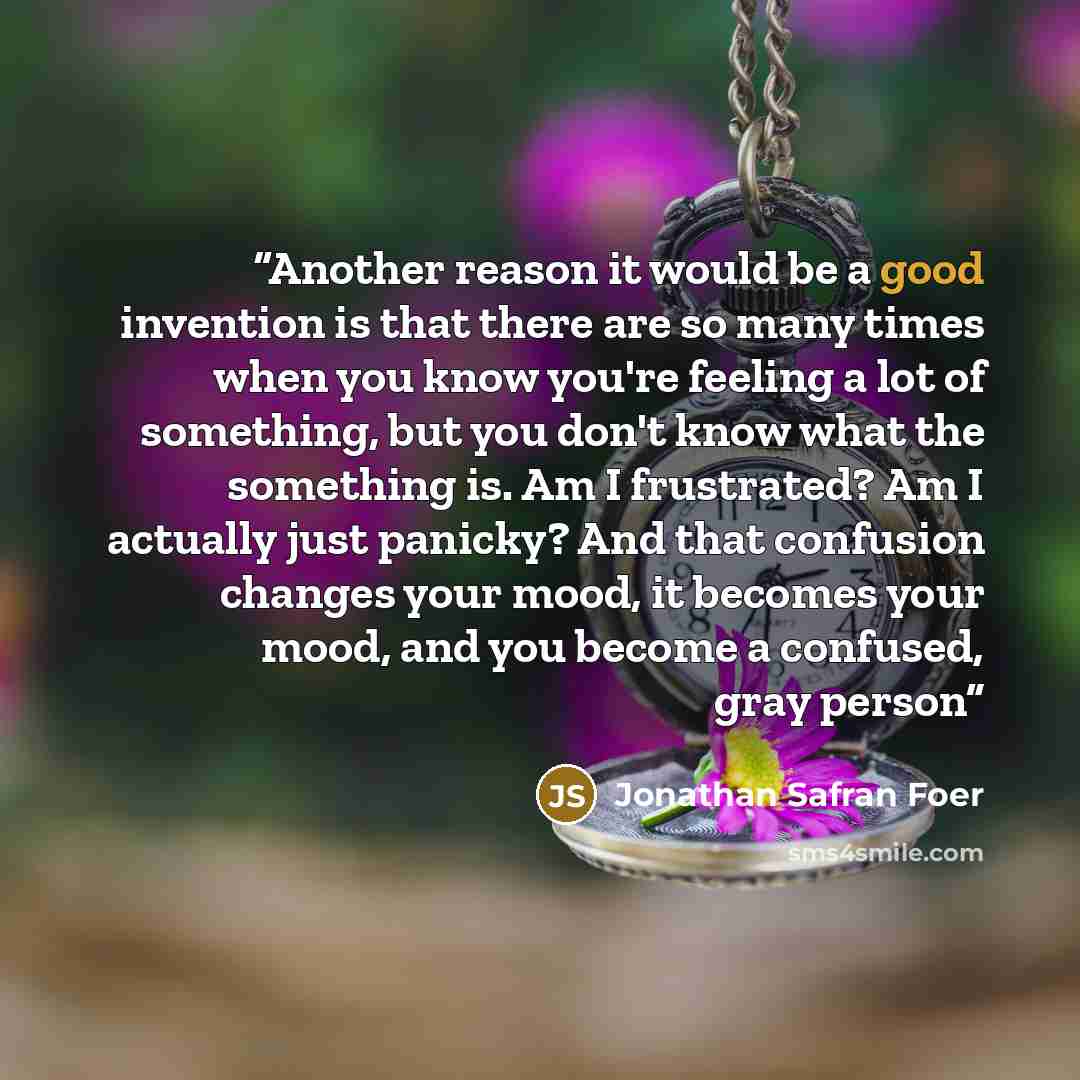 “Another reason it would be a good invention is that there are so many times when you know you're feeling a lot of something, but you don't know what the something is. Am I frustrated? Am I actually just panicky? And that confusion changes your mood, it becomes your mood, and you become a confused…” quote by Jonathan Safran Foer