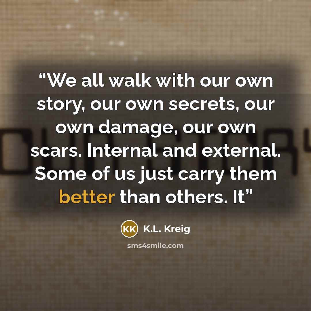 “We all walk with our own story, our own secrets, our own damage, our own scars. Internal and external. Some of us just carry them better than others. It” quote by K.L. Kreig