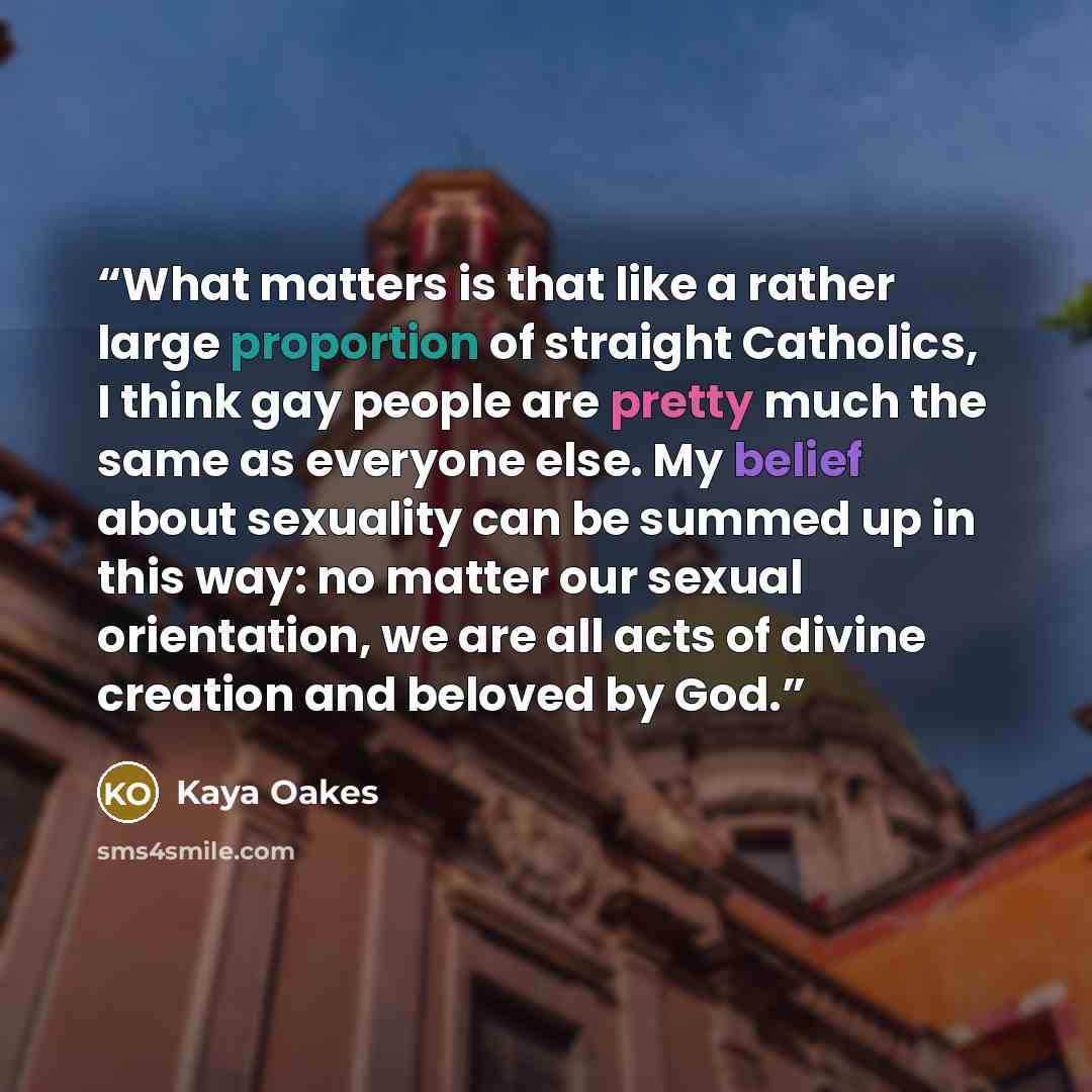 “What matters is that like a rather large proportion of straight Catholics, I think gay people are pretty much the same as everyone else. My belief about sexuality can be summed up in this way: no matter our sexual orientation, we are all acts of divine creation and beloved by God.” quote by Kaya Oakes