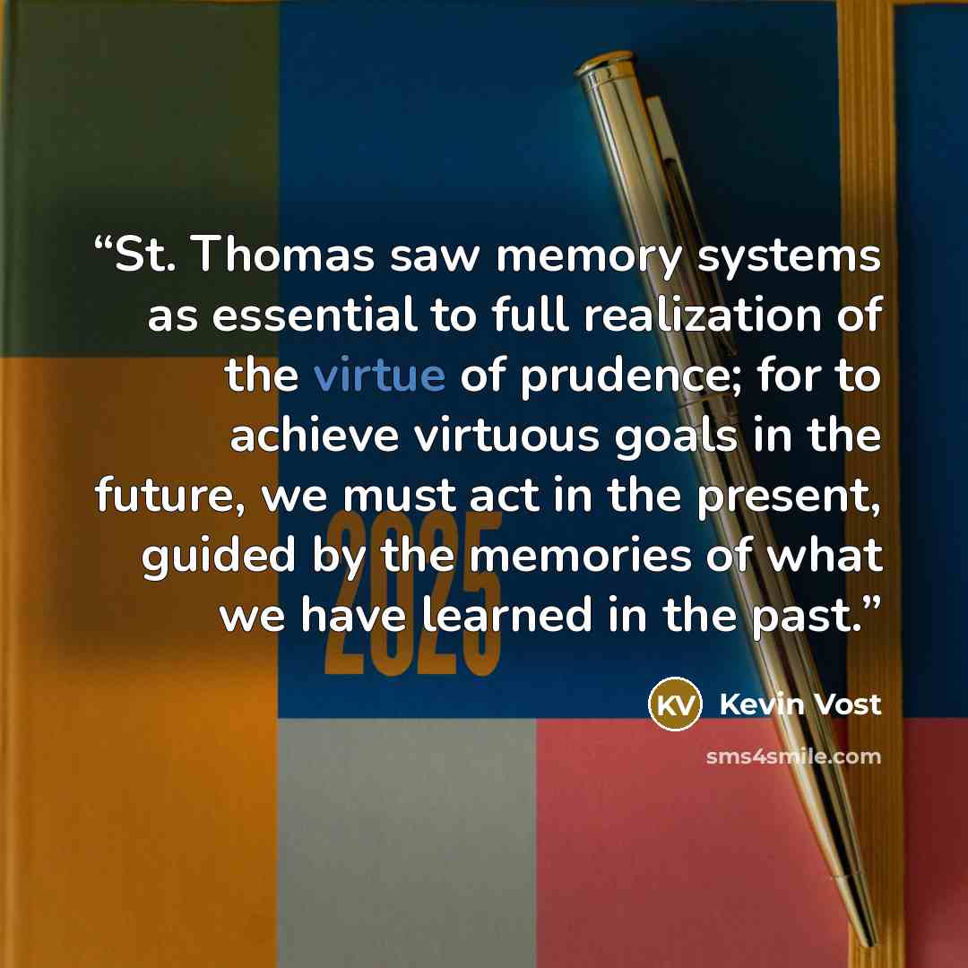 “St. Thomas saw memory systems as essential to full realization of the virtue of prudence; for to achieve virtuous goals in the future, we must act in the present, guided by the memories of what we have learned in the past.” quote by Kevin Vost