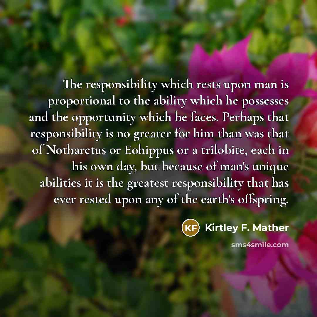 “The responsibility which rests upon man is proportional to the ability which he possesses and the opportunity which he faces. Perhaps that responsibility is no greater for him than was that of Notharctus or Eohippus or a trilobite, each in his own day, but because of man's unique abilities it is…” quote by Kirtley F. Mather