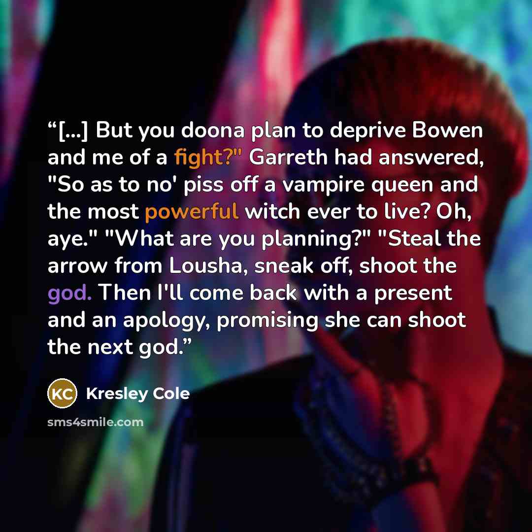 “[…] But you doona plan to deprive Bowen and me of a fight?" Garreth had answered, "So as to no' piss off a vampire queen and the most powerful witch ever to live? Oh, aye." "What are you planning?" "Steal the arrow from Lousha, sneak off, shoot the god. Then I'll come back with a present and an…” quote by Kresley Cole