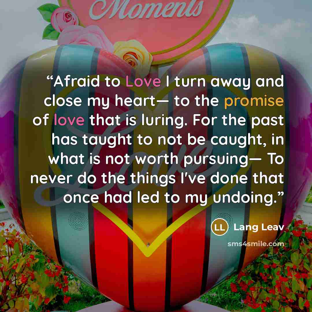 “Afraid to Love I turn away and close my heart— to the promise of love that is luring. For the past has taught to not be caught, in what is not worth pursuing— To never do the things I've done that once had led to my undoing.” quote by Lang Leav