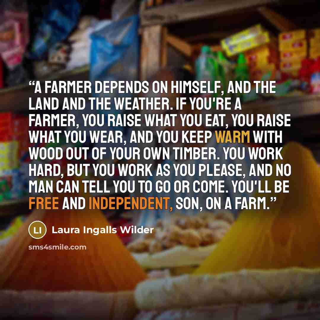 “A farmer depends on himself, and the land and the weather. If you're a farmer, you raise what you eat, you raise what you wear, and you keep warm with wood out of your own timber. You work hard, but you work as you please, and no man can tell you to go or come. You'll be free and independent, son…” quote by Laura Ingalls Wilder