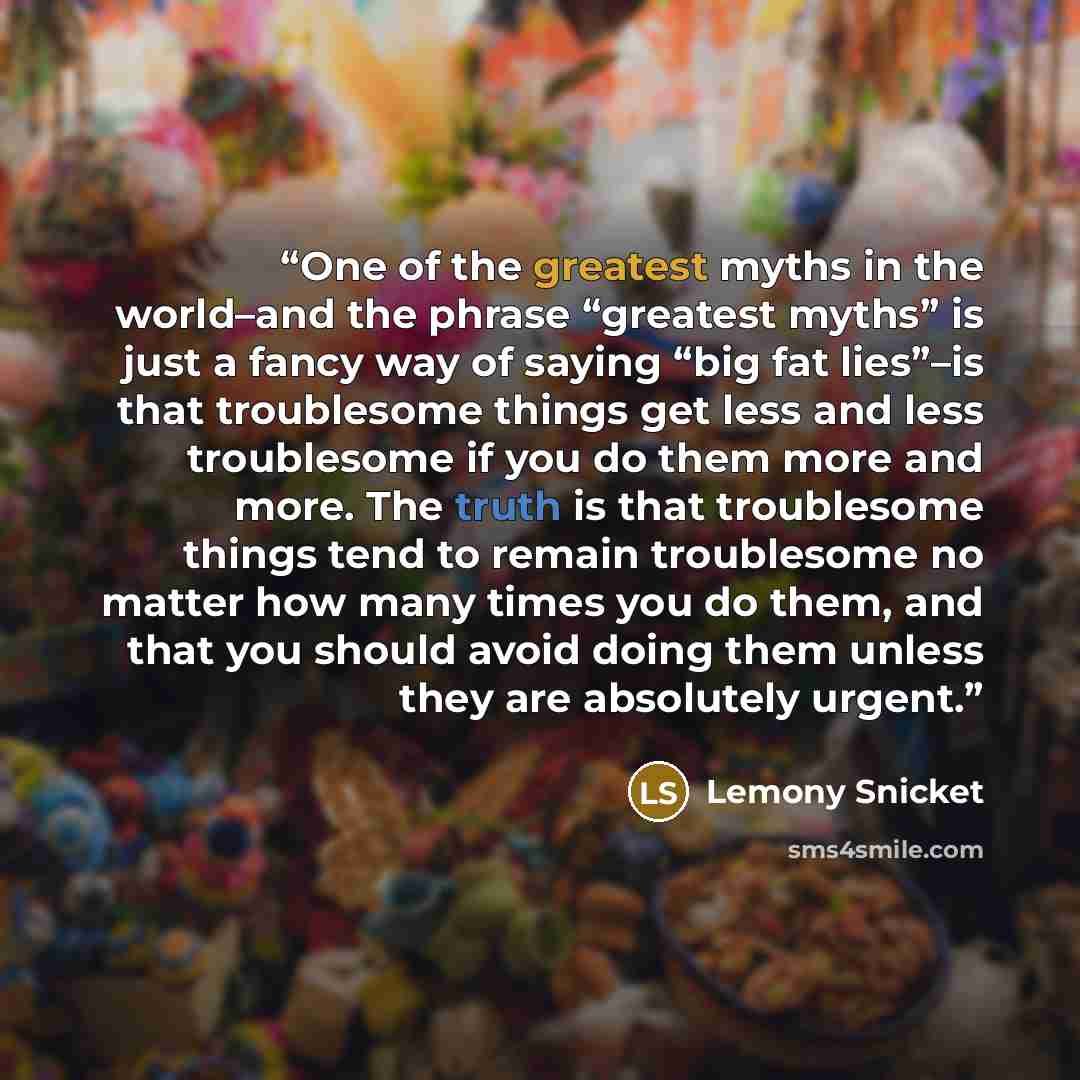 “One of the greatest myths in the world–and the phrase “greatest myths” is just a fancy way of saying “big fat lies”–is that troublesome things get less and less troublesome if you do them more and more. The truth is that troublesome things tend to remain troublesome no matter how many times you do…” quote by Lemony Snicket