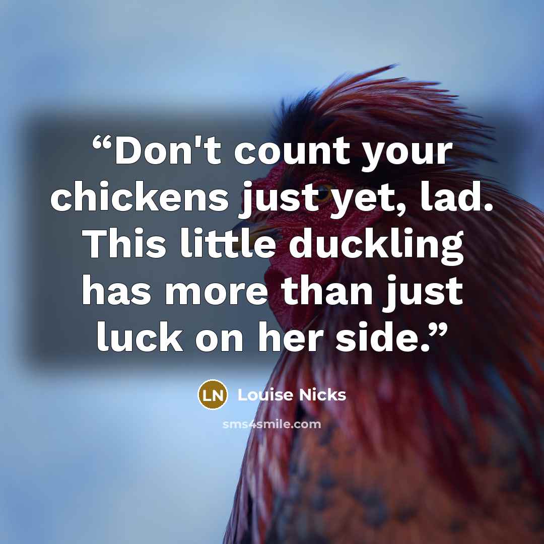“Don't count your chickens just yet, lad. This little duckling has more than just luck on her side.” quote by Louise Nicks