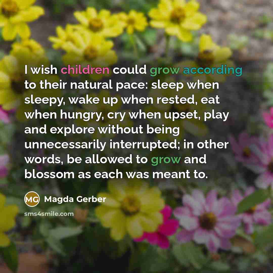 “I wish children could grow according to their natural pace: sleep when sleepy, wake up when rested, eat when hungry, cry when upset, play and explore without being unnecessarily interrupted; in other words, be allowed to grow and blossom as each was meant to.” quote by Magda Gerber