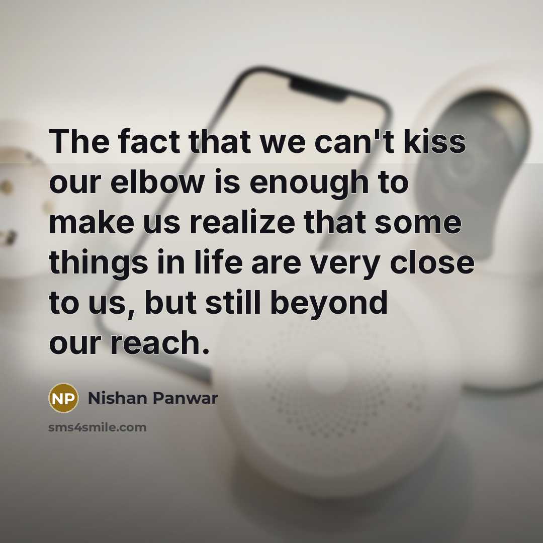 “The fact that we can't kiss our elbow is enough to make us realize that some things in life are very close to us, but still beyond our reach.” quote by Nishan Panwar