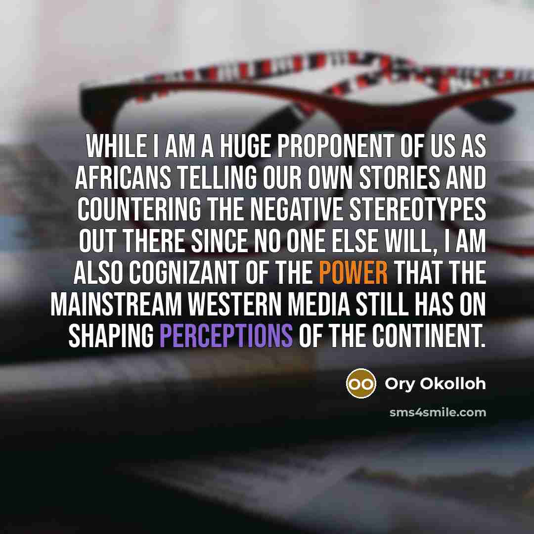“While I am a huge proponent of us as Africans telling our own stories and countering the negative stereotypes out there since no one else will, I am also cognizant of the power that the mainstream Western media still has on shaping perceptions of the continent.” quote by Ory Okolloh