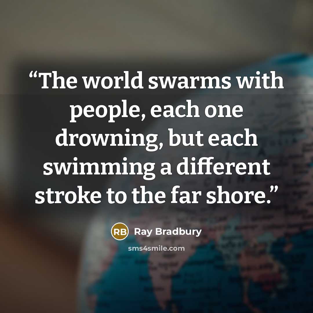 “The world swarms with people, each one drowning, but each swimming a different stroke to the far shore.” quote by Ray Bradbury
